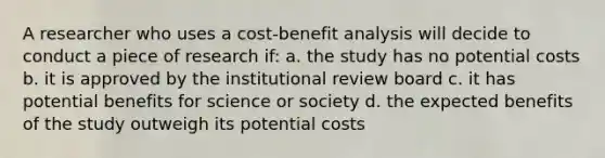 A researcher who uses a cost-benefit analysis will decide to conduct a piece of research if: a. the study has no potential costs b. it is approved by the institutional review board c. it has potential benefits for science or society d. the expected benefits of the study outweigh its potential costs