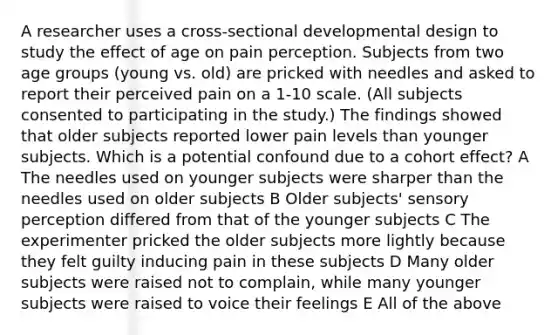 A researcher uses a cross-sectional developmental design to study the effect of age on pain perception. Subjects from two age groups (young vs. old) are pricked with needles and asked to report their perceived pain on a 1-10 scale. (All subjects consented to participating in the study.) The findings showed that older subjects reported lower pain levels than younger subjects. Which is a potential confound due to a cohort effect? A The needles used on younger subjects were sharper than the needles used on older subjects B Older subjects' sensory perception differed from that of the younger subjects C The experimenter pricked the older subjects more lightly because they felt guilty inducing pain in these subjects D Many older subjects were raised not to complain, while many younger subjects were raised to voice their feelings E All of the above