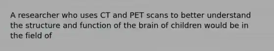 A researcher who uses CT and PET scans to better understand the structure and function of the brain of children would be in the field of