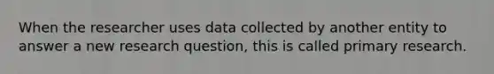 When the researcher uses data collected by another entity to answer a new research question, this is called primary research.