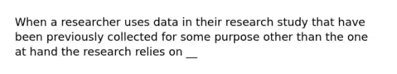 When a researcher uses data in their research study that have been previously collected for some purpose other than the one at hand the research relies on __