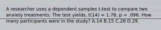 A researcher uses a dependent samples t-test to compare two anxiety treatments. The test yields, t(14) = 1.78, p = .096. How many participants were in the study? A.14 B.15 C.28 D.29