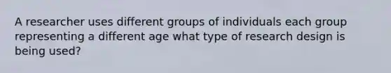 A researcher uses different groups of individuals each group representing a different age what type of research design is being used?