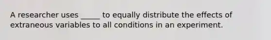 A researcher uses _____ to equally distribute the effects of extraneous variables to all conditions in an experiment.