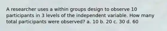 A researcher uses a within groups design to observe 10 participants in 3 levels of the independent variable. How many total participants were observed? a. 10 b. 20 c. 30 d. 60