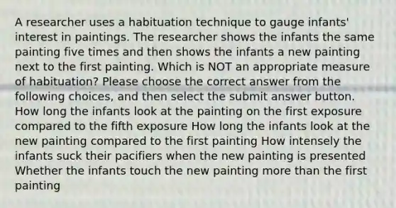 A researcher uses a habituation technique to gauge infants' interest in paintings. The researcher shows the infants the same painting five times and then shows the infants a new painting next to the first painting. Which is NOT an appropriate measure of habituation? Please choose the correct answer from the following choices, and then select the submit answer button. How long the infants look at the painting on the first exposure compared to the fifth exposure How long the infants look at the new painting compared to the first painting How intensely the infants suck their pacifiers when the new painting is presented Whether the infants touch the new painting more than the first painting