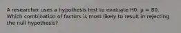 A researcher uses a hypothesis test to evaluate H0: μ = 80. Which combination of factors is most likely to result in rejecting the null hypothesis?