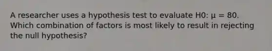 A researcher uses a hypothesis test to evaluate H0: μ = 80. Which combination of factors is most likely to result in rejecting the null hypothesis?