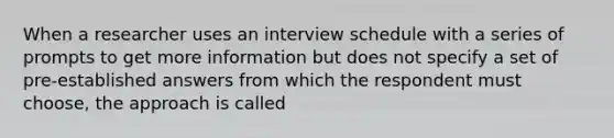 When a researcher uses an interview schedule with a series of prompts to get more information but does not specify a set of pre-established answers from which the respondent must choose, the approach is called