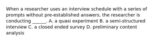 When a researcher uses an interview schedule with a series of prompts without pre-established answers, the researcher is conducting ______. A. a quasi experiment B. a semi-structured interview C. a closed ended survey D. preliminary <a href='https://www.questionai.com/knowledge/kqA4k5GbRa-content-analysis' class='anchor-knowledge'>content analysis</a>