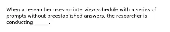 When a researcher uses an interview schedule with a series of prompts without preestablished answers, the researcher is conducting ______.