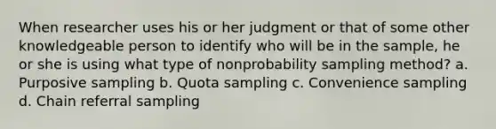 When researcher uses his or her judgment or that of some other knowledgeable person to identify who will be in the sample, he or she is using what type of nonprobability sampling method? a. Purposive sampling b. Quota sampling c. Convenience sampling d. Chain referral sampling