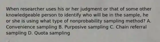 When researcher uses his or her judgment or that of some other knowledgeable person to identify who will be in the sample, he or she is using what type of nonprobability sampling method? A. Convenience sampling B. Purposive sampling C. Chain referral sampling D. Quota sampling