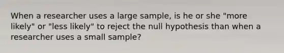 When a researcher uses a large sample, is he or she "more likely" or "less likely" to reject the null hypothesis than when a researcher uses a small sample?