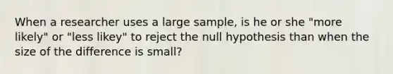 When a researcher uses a large sample, is he or she "more likely" or "less likey" to reject the null hypothesis than when the size of the difference is small?