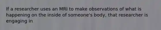 If a researcher uses an MRI to make observations of what is happening on the inside of someone's body, that researcher is engaging in