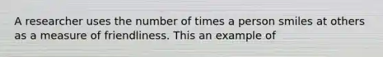 A researcher uses the number of times a person smiles at others as a measure of friendliness. This an example of