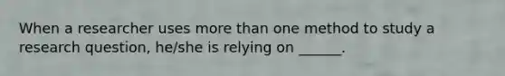 When a researcher uses more than one method to study a research question, he/she is relying on ______.