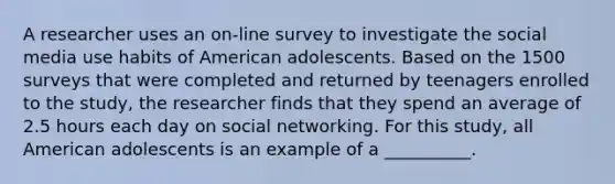 A researcher uses an on-line survey to investigate the social media use habits of American adolescents. Based on the 1500 surveys that were completed and returned by teenagers enrolled to the study, the researcher finds that they spend an average of 2.5 hours each day on social networking. For this study, all American adolescents is an example of a __________.