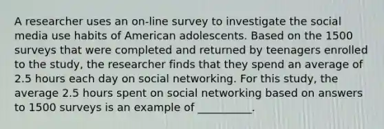 A researcher uses an on-line survey to investigate the social media use habits of American adolescents. Based on the 1500 surveys that were completed and returned by teenagers enrolled to the study, the researcher finds that they spend an average of 2.5 hours each day on social networking. For this study, the average 2.5 hours spent on social networking based on answers to 1500 surveys is an example of __________.