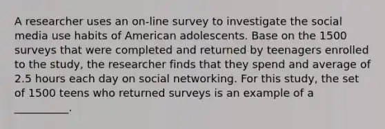 A researcher uses an on-line survey to investigate the social media use habits of American adolescents. Base on the 1500 surveys that were completed and returned by teenagers enrolled to the study, the researcher finds that they spend and average of 2.5 hours each day on social networking. For this study, the set of 1500 teens who returned surveys is an example of a __________.