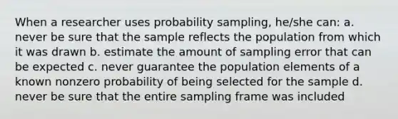 When a researcher uses probability sampling, he/she can: a. never be sure that the sample reflects the population from which it was drawn b. estimate the amount of sampling error that can be expected c. never guarantee the population elements of a known nonzero probability of being selected for the sample d. never be sure that the entire sampling frame was included