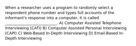 When a researcher uses a program to randomly select a respondent phone number and types full accounts of the informant's response into a computer, it is called ___________________________. A) Computer Assisted Telephone Interviewing (CATI) B) Computer Assisted Personal Interviewing (CAPI) C) Web-Based In-Depth Interviewing D) Email-Based In-Depth Interviewing