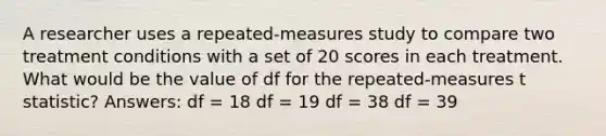 A researcher uses a repeated-measures study to compare two treatment conditions with a set of 20 scores in each treatment. What would be the value of df for the repeated-measures t statistic? Answers: df = 18 df = 19 df = 38 df = 39