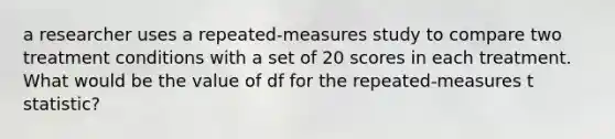 a researcher uses a repeated-measures study to compare two treatment conditions with a set of 20 scores in each treatment. What would be the value of df for the repeated-measures t statistic?