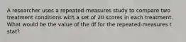 A researcher uses a repeated-measures study to compare two treatment conditions with a set of 20 scores in each treatment. What would be the value of the df for the repeated-measures t stat?