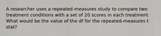 A researcher uses a repeated-measures study to compare two treatment conditions with a set of 20 scores in each treatment. What would be the value of the df for the repeated-measures t stat?