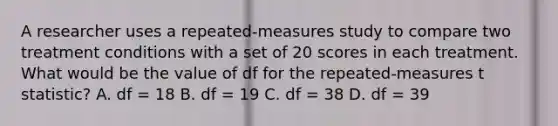 A researcher uses a repeated-measures study to compare two treatment conditions with a set of 20 scores in each treatment. What would be the value of df for the repeated-measures t statistic? A. df = 18 B. df = 19 C. df = 38 D. df = 39