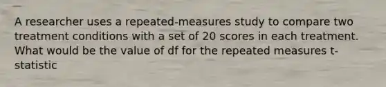 A researcher uses a repeated-measures study to compare two treatment conditions with a set of 20 scores in each treatment. What would be the value of df for the repeated measures t-statistic