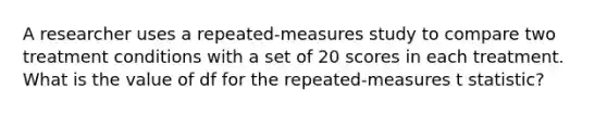 A researcher uses a repeated-measures study to compare two treatment conditions with a set of 20 scores in each treatment. What is the value of df for the repeated-measures t statistic?