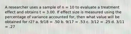 A researcher uses a sample of n = 10 to evaluate a treatment effect and obtains t = 3.00. If effect size is measured using the percentage of variance accounted for, then what value will be obtained for r2? a. 9/18 = .50 b. 9/17 = .53 c. 3/12 = .25 d. 3/11 = .27