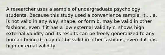 A researcher uses a sample of undergraduate psychology students. Because this study used a convenience sample, it.... a. is not valid in any way, shape, or form b. may be valid in other fashions, even if it has a low external validity c. shows high external validity and its results can be freely generalized to any human being d. may not be valid in other fashions, even if it has high external validity