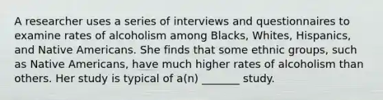 A researcher uses a series of interviews and questionnaires to examine rates of alcoholism among Blacks, Whites, Hispanics, and Native Americans. She finds that some ethnic groups, such as Native Americans, have much higher rates of alcoholism than others. Her study is typical of a(n) _______ study.