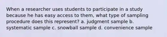 When a researcher uses students to participate in a study because he has easy access to them, what type of sampling procedure does this represent? a. judgment sample b. systematic sample c. snowball sample d. convenience sample