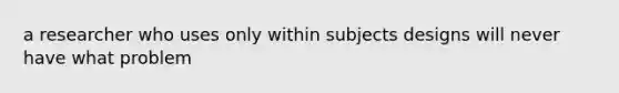 a researcher who uses only within subjects designs will never have what problem