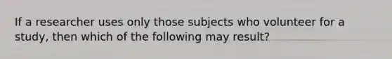 If a researcher uses only those subjects who volunteer for a study, then which of the following may result?