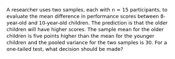 A researcher uses two samples, each with n = 15 participants, to evaluate the mean difference in performance scores between 8-year-old and 10-year-old children. The prediction is that the older children will have higher scores. The sample mean for the older children is five points higher than the mean for the younger children and the pooled variance for the two samples is 30. For a one-tailed test, what decision should be made?