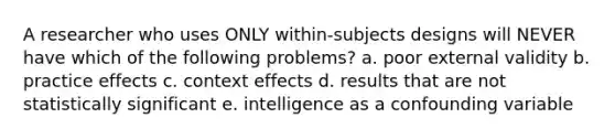 A researcher who uses ONLY within-subjects designs will NEVER have which of the following problems? a. poor external validity b. practice effects c. context effects d. results that are not statistically significant e. intelligence as a confounding variable