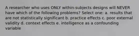 A researcher who uses ONLY within-subjects designs will NEVER have which of the following problems? Select one: a. results that are not statistically significant b. practice effects c. poor external validity d. context effects e. intelligence as a confounding variable