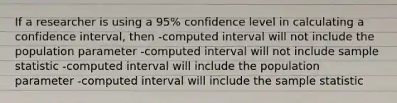 If a researcher is using a 95% confidence level in calculating a confidence interval, then -computed interval will not include the population parameter -computed interval will not include sample statistic -computed interval will include the population parameter -computed interval will include the sample statistic