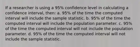 If a researcher is using a 95% confidence level in calculating a confidence interval, then: a. 95% of the time the computed interval will include the sample statistic. b. 95% of the time the computed interval will include the population parameter. c. 95% of the time the computed interval will not include the population parameter. d. 95% of the time the computed interval will not include the sample statistic.