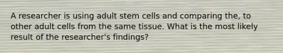 A researcher is using adult stem cells and comparing the, to other adult cells from the same tissue. What is the most likely result of the researcher's findings?