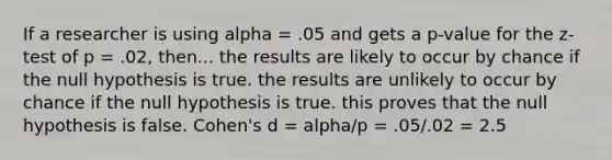 If a researcher is using alpha = .05 and gets a p-value for the z-test of p = .02, then... the results are likely to occur by chance if the null hypothesis is true. the results are unlikely to occur by chance if the null hypothesis is true. this proves that the null hypothesis is false. Cohen's d = alpha/p = .05/.02 = 2.5