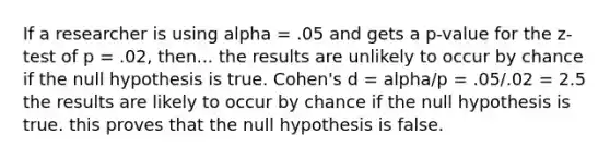 If a researcher is using alpha = .05 and gets a p-value for the z-test of p = .02, then... the results are unlikely to occur by chance if the null hypothesis is true. Cohen's d = alpha/p = .05/.02 = 2.5 the results are likely to occur by chance if the null hypothesis is true. this proves that the null hypothesis is false.