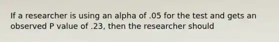 If a researcher is using an alpha of .05 for the test and gets an observed P value of .23, then the researcher should