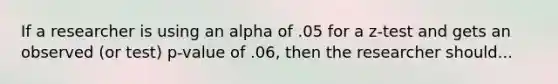 If a researcher is using an alpha of .05 for a z-test and gets an observed (or test) p-value of .06, then the researcher should...